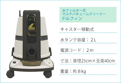 水フィルター式マルチバキュームクリーナードルフィン　キャスター移動式、水タンク容量：２L、電源コード：２m、寸法：直径25cm×全高40cm、重量：約８kg