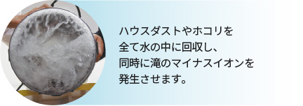 ハウスダストやホコリを全て水の中に回収し、同時に滝のマイナスイオンを発生させます。